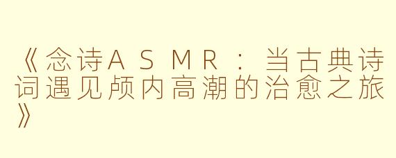 《念诗ASMR：当古典诗词遇见颅内高潮的治愈之旅》