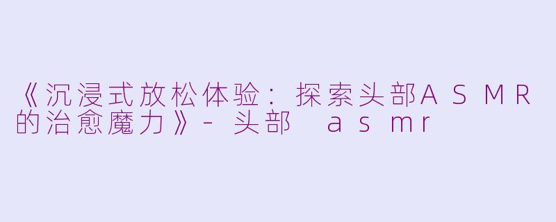 《沉浸式放松体验：探索头部ASMR的治愈魔力》-头部 asmr
