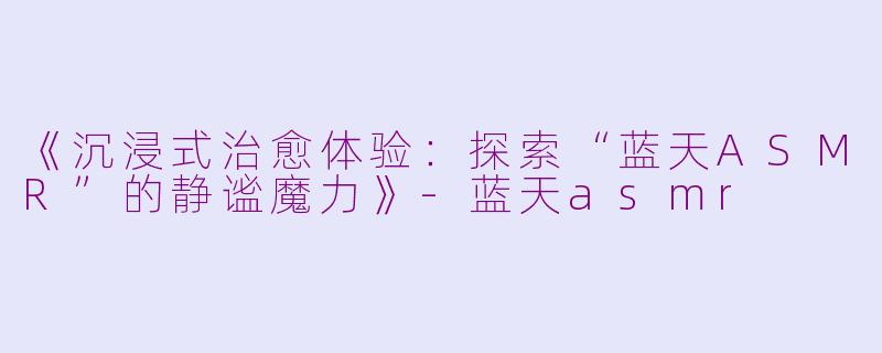 《沉浸式治愈体验：探索“蓝天ASMR”的静谧魔力》-蓝天asmr