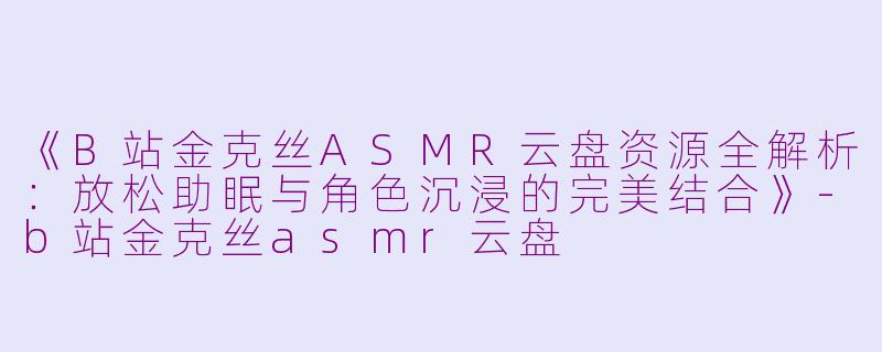 《B站金克丝ASMR云盘资源全解析：放松助眠与角色沉浸的完美结合》-b站金克丝asmr云盘