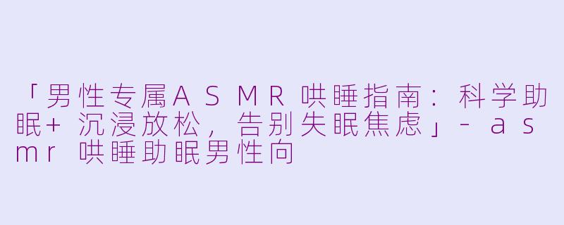 「男性专属ASMR哄睡指南：科学助眠+沉浸放松，告别失眠焦虑」-asmr哄睡助眠男性向