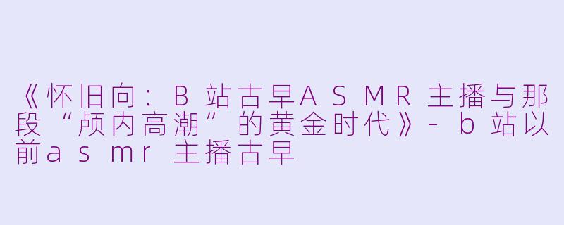 《怀旧向：B站古早ASMR主播与那段“颅内高潮”的黄金时代》-b站以前asmr主播古早