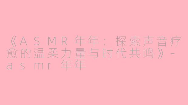 《ASMR年年：探索声音疗愈的温柔力量与时代共鸣》-asmr年年