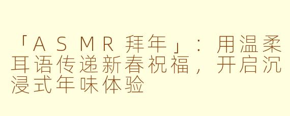 「ASMR拜年」:用温柔耳语传递新春祝福,开启沉浸式年味体验