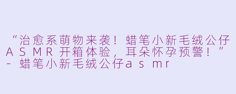 “治愈系萌物来袭！蜡笔小新毛绒公仔ASMR开箱体验，耳朵怀孕预警！”-蜡笔小新毛绒公仔asmr