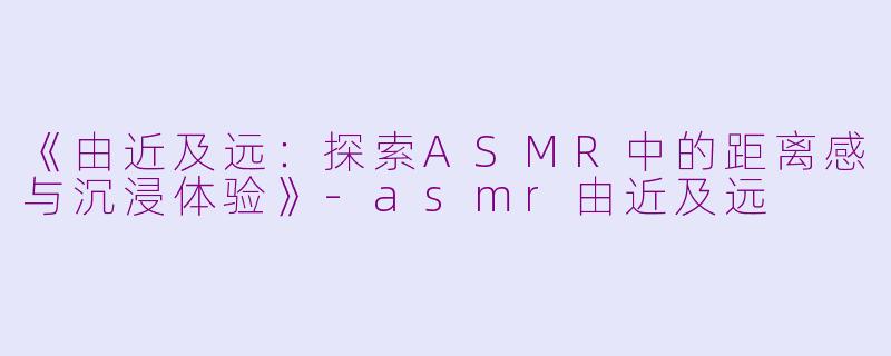《由近及远：探索ASMR中的距离感与沉浸体验》-asmr由近及远