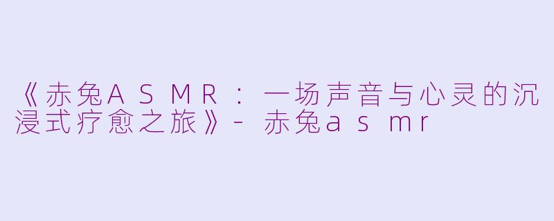 《赤兔ASMR：一场声音与心灵的沉浸式疗愈之旅》-赤兔asmr