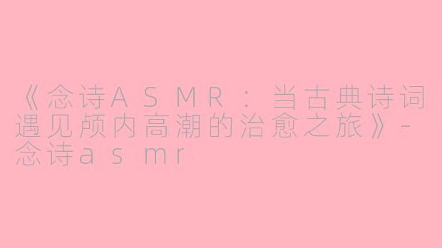 《念诗ASMR：当古典诗词遇见颅内高潮的治愈之旅》-念诗asmr