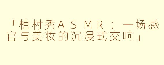 「植村秀ASMR：一场感官与美妆的沉浸式交响」