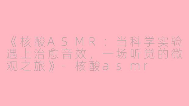 《核酸ASMR：当科学实验遇上治愈音效，一场听觉的微观之旅》-核酸asmr
