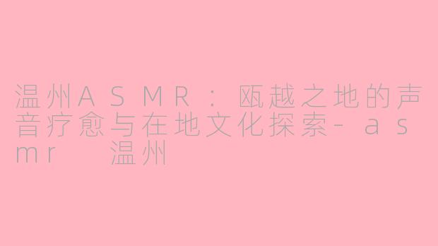 温州ASMR：瓯越之地的声音疗愈与在地文化探索-asmr 温州