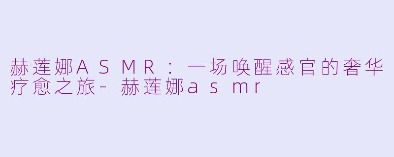 赫莲娜ASMR：一场唤醒感官的奢华疗愈之旅-赫莲娜asmr