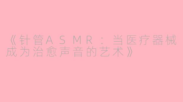 《针管ASMR：当医疗器械成为治愈声音的艺术》