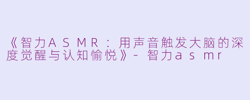 《智力ASMR：用声音触发大脑的深度觉醒与认知愉悦》-智力asmr