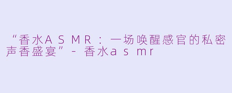 “香水ASMR：一场唤醒感官的私密声香盛宴”-香水asmr