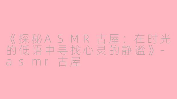 《探秘ASMR古屋：在时光的低语中寻找心灵的静谧》-asmr古屋