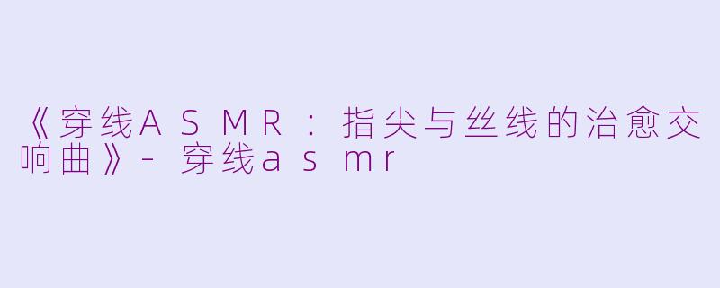 《穿线ASMR：指尖与丝线的治愈交响曲》-穿线asmr