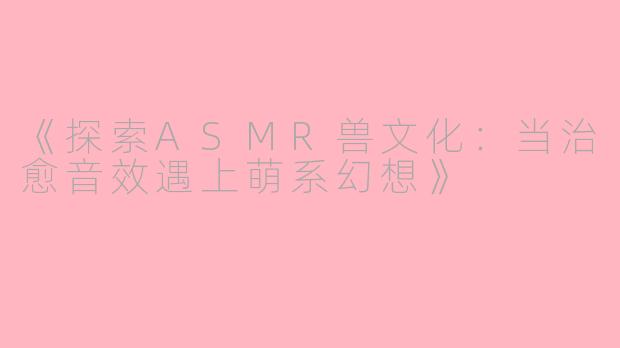 《探索ASMR兽文化：当治愈音效遇上萌系幻想》