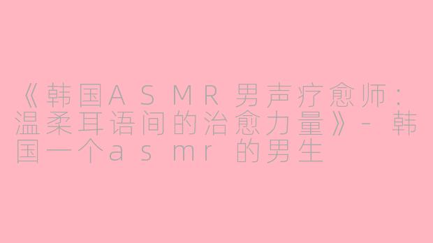《韩国ASMR男声疗愈师：温柔耳语间的治愈力量》-韩国一个asmr的男生