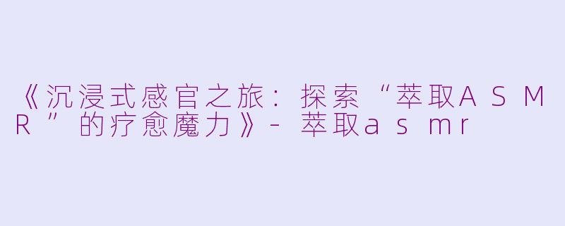 《沉浸式感官之旅：探索“萃取ASMR”的疗愈魔力》-萃取asmr