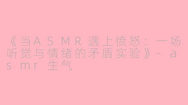 《当ASMR遇上愤怒：一场听觉与情绪的矛盾实验》-asmr生气