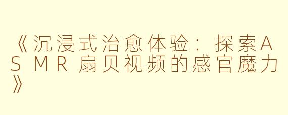 《沉浸式治愈体验：探索ASMR扇贝视频的感官魔力》