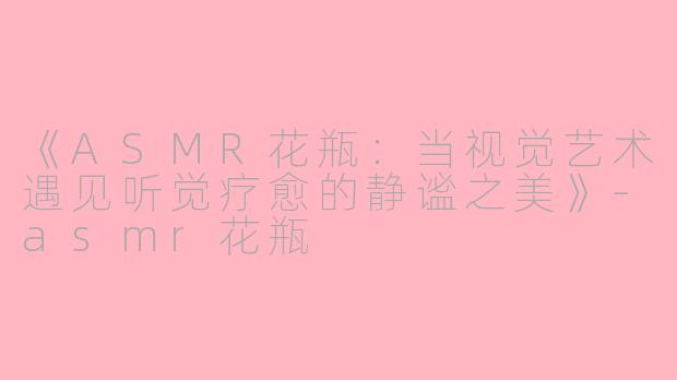 《ASMR花瓶：当视觉艺术遇见听觉疗愈的静谧之美》-asmr花瓶