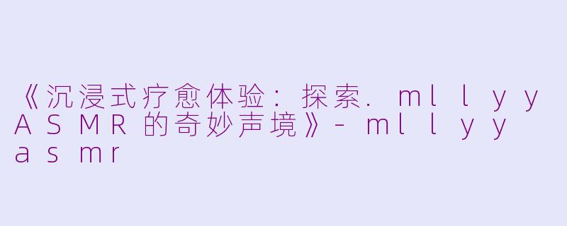 《沉浸式疗愈体验：探索.mllyyASMR的奇妙声境》-mllyy asmr