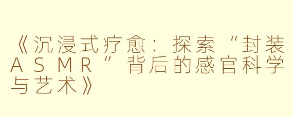 《沉浸式疗愈：探索“封装ASMR”背后的感官科学与艺术》