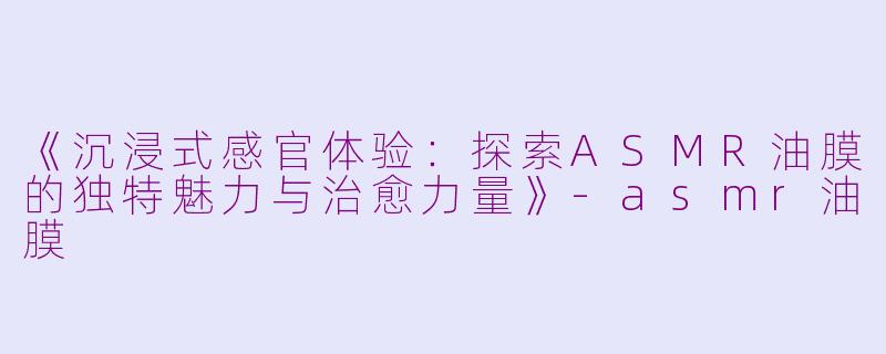 《沉浸式感官体验:探索ASMR油膜的独特魅力与治愈力量》