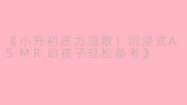 《小升初压力退散！沉浸式ASMR助孩子轻松备考》
