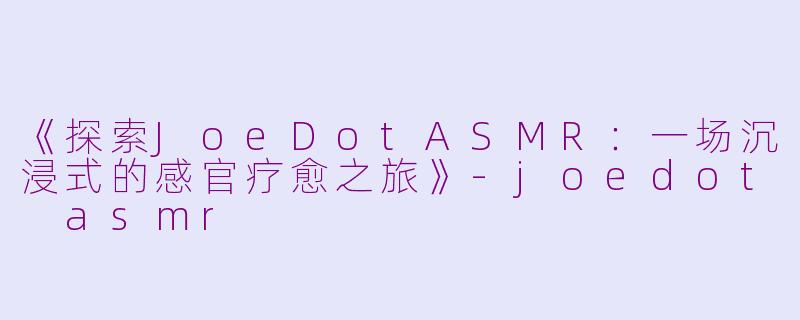 《探索JoeDotASMR：一场沉浸式的感官疗愈之旅》-joedot asmr