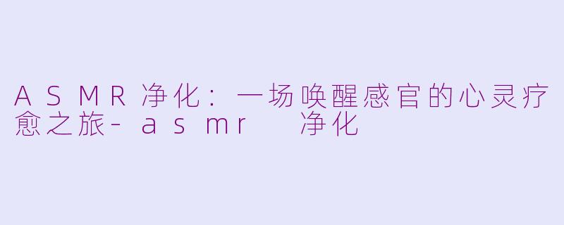 ASMR净化：一场唤醒感官的心灵疗愈之旅-asmr 净化