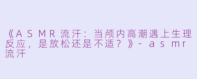 《ASMR流汗：当颅内高潮遇上生理反应，是放松还是不适？》-asmr流汗