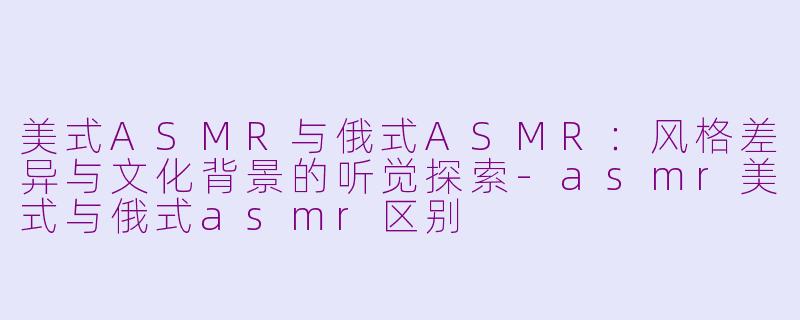 美式ASMR与俄式ASMR：风格差异与文化背景的听觉探索-asmr美式与俄式asmr区别