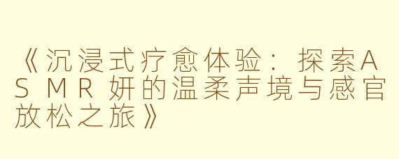 《沉浸式疗愈体验：探索ASMR妍的温柔声境与感官放松之旅》