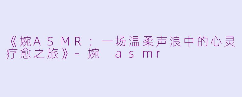 《婉ASMR：一场温柔声浪中的心灵疗愈之旅》-婉 asmr