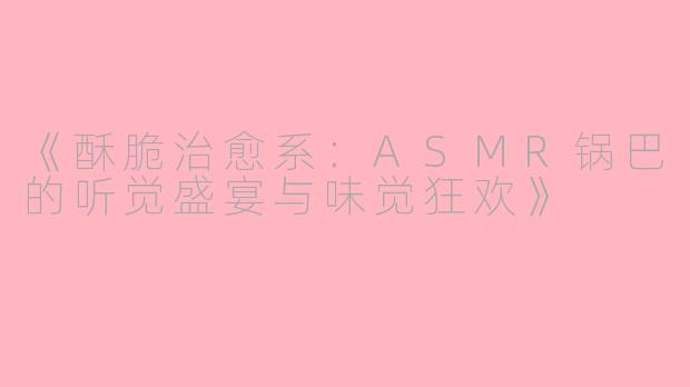 《酥脆治愈系:ASMR锅巴的听觉盛宴与味觉狂欢》