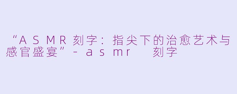 “ASMR刻字：指尖下的治愈艺术与感官盛宴”-asmr 刻字