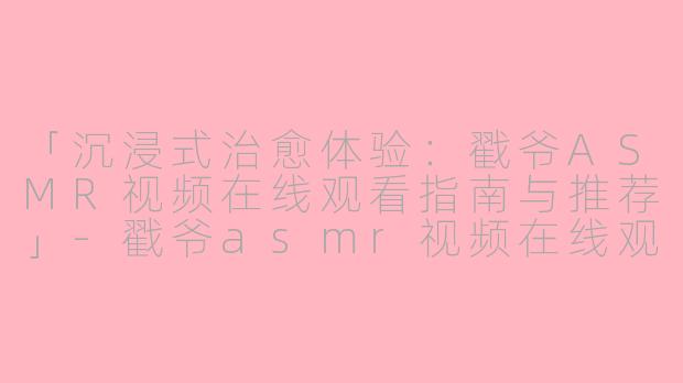「沉浸式治愈体验：戳爷ASMR视频在线观看指南与推荐」-戳爷asmr视频在线观看