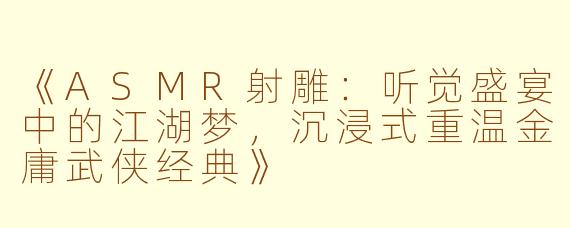 《ASMR射雕：听觉盛宴中的江湖梦，沉浸式重温金庸武侠经典》