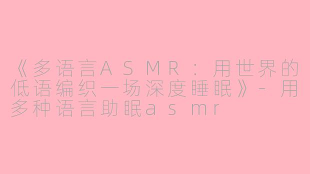 《多语言ASMR：用世界的低语编织一场深度睡眠》-用多种语言助眠asmr