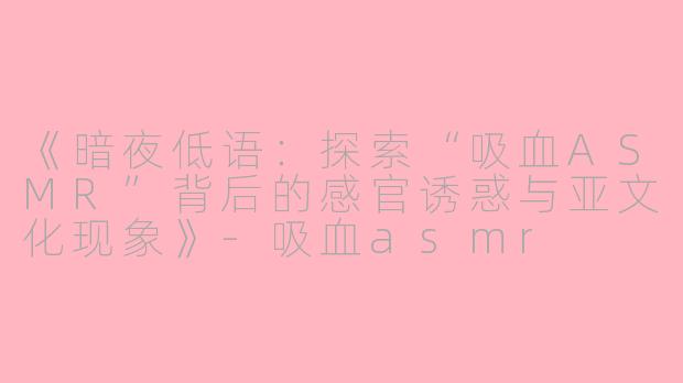 《暗夜低语：探索“吸血ASMR”背后的感官诱惑与亚文化现象》-吸血asmr