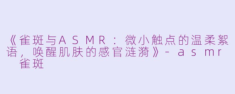 《雀斑与ASMR：微小触点的温柔絮语，唤醒肌肤的感官涟漪》-asmr 雀斑