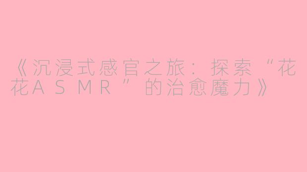 《沉浸式感官之旅：探索“花花ASMR”的治愈魔力》