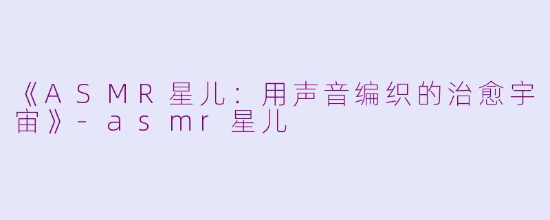 《ASMR星儿：用声音编织的治愈宇宙》-asmr星儿