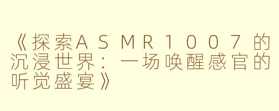 《探索ASMR1007的沉浸世界：一场唤醒感官的听觉盛宴》