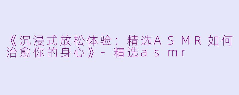 《沉浸式放松体验：精选ASMR如何治愈你的身心》-精选asmr