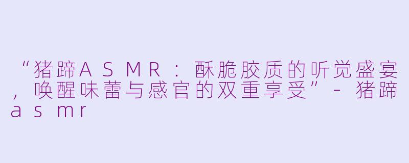 “猪蹄ASMR：酥脆胶质的听觉盛宴，唤醒味蕾与感官的双重享受”-猪蹄asmr