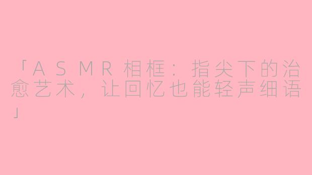 「ASMR相框：指尖下的治愈艺术，让回忆也能轻声细语」